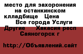 место для захоронения на останкинском клладбище › Цена ­ 1 000 000 - Все города Услуги » Другие   . Хакасия респ.,Саяногорск г.